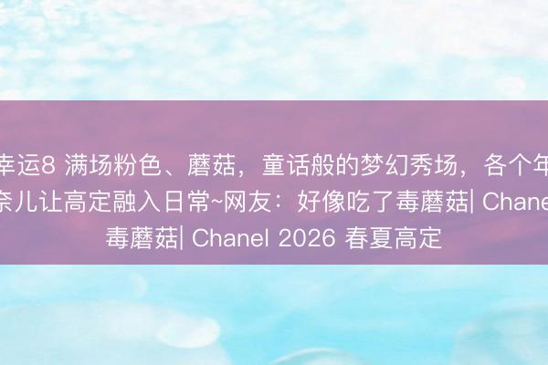 幸运8 满场粉色、蘑菇，童话般的梦幻秀场，各个年龄段的模特，香奈儿让高定融入日常~网友：好像吃了毒蘑菇| Chanel 2026 春夏高定