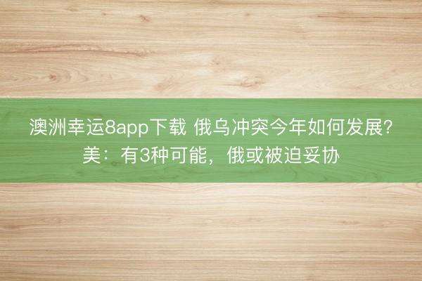 澳洲幸运8app下载 俄乌冲突今年如何发展？美：有3种可能，俄或被迫妥协