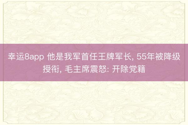 幸运8app 他是我军首任王牌军长, 55年被降级授衔, 毛主席震怒: 开除党籍