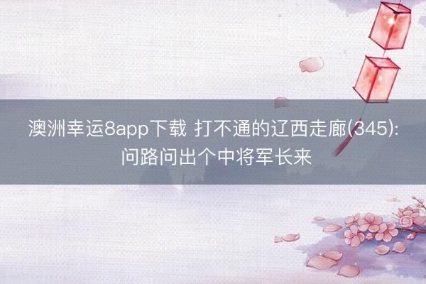 澳洲幸运8app下载 打不通的辽西走廊(345): 问路问出个中将军长来