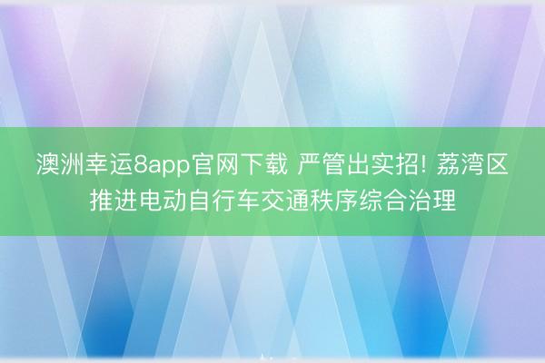 澳洲幸运8app官网下载 严管出实招! 荔湾区推进电动自行车交通秩序综合治理