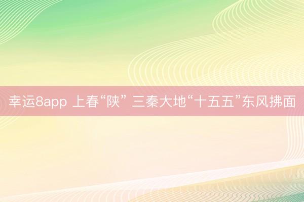 幸运8app 上春“陕” 三秦大地“十五五”东风拂面