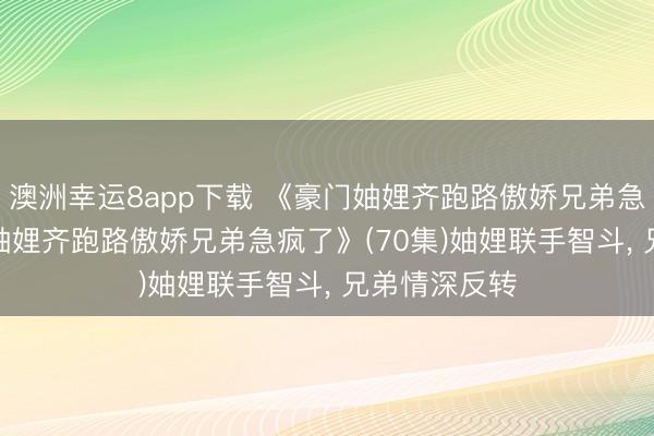 澳洲幸运8app下载 《豪门妯娌齐跑路傲娇兄弟急疯了&妯娌齐跑路傲娇兄弟急疯了》(70集)妯娌联手智斗, 兄弟情深反转