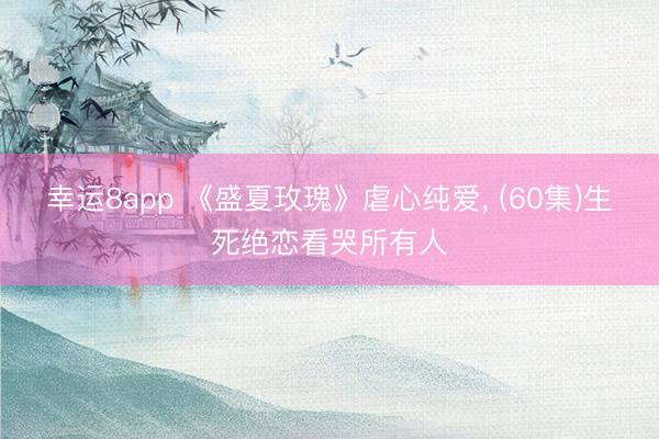 幸运8app 《盛夏玫瑰》虐心纯爱, (60集)生死绝恋看哭所有人