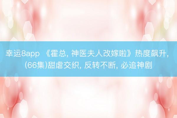 幸运8app 《霍总, 神医夫人改嫁啦》热度飙升, (66集)甜虐交织, 反转不断, 必追神剧