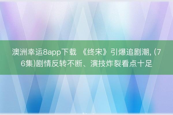澳洲幸运8app下载 《终宋》引爆追剧潮, (76集)剧情反转不断、演技炸裂看点十足