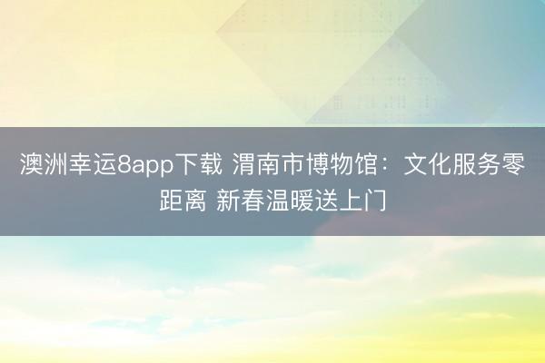 澳洲幸运8app下载 渭南市博物馆:文化服务零距离 新春温暖送上门