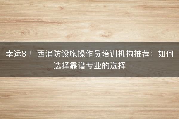 幸运8 广西消防设施操作员培训机构推荐:如何选择靠谱专业的选择