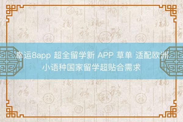 幸运8app 超全留学新 APP 草单 适配欧洲小语种国家留学超贴合需求