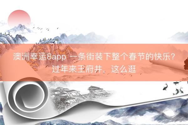 澳洲幸运8app 一条街装下整个春节的快乐?过年来王府井,这么逛