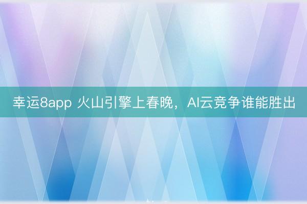 幸运8app 火山引擎上春晚，AI云竞争谁能胜出
