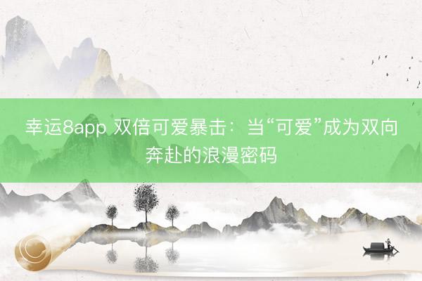 幸运8app 双倍可爱暴击：当“可爱”成为双向奔赴的浪漫密码