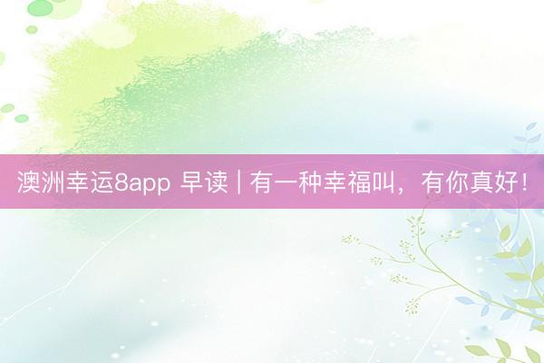 澳洲幸运8app 早读 | 有一种幸福叫,有你真好!