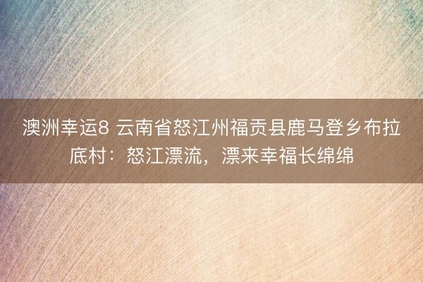 澳洲幸运8 云南省怒江州福贡县鹿马登乡布拉底村:怒江漂流,漂来幸福长绵绵
