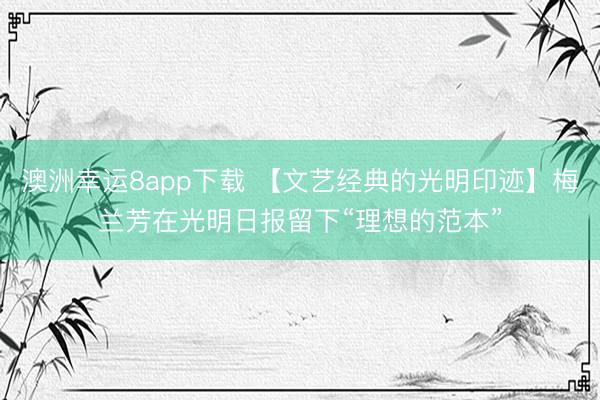 澳洲幸运8app下载 【文艺经典的光明印迹】梅兰芳在光明日报留下“理想的范本”