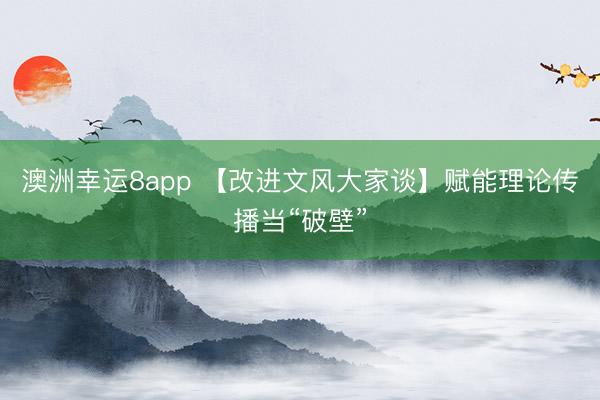 澳洲幸运8app 【改进文风大家谈】赋能理论传播当“破壁”