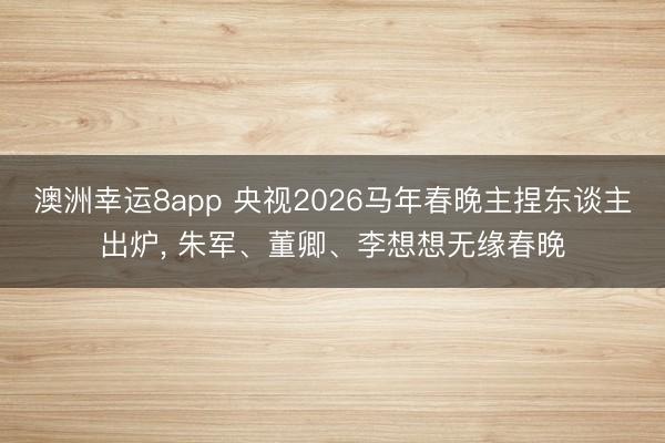 澳洲幸运8app 央视2026马年春晚主捏东谈主出炉, 朱军、董卿、李想想无缘春晚