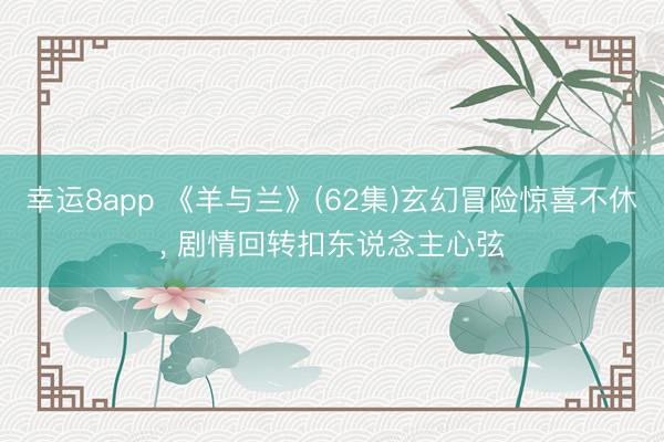 幸运8app 《羊与兰》(62集)玄幻冒险惊喜不休, 剧情回转扣东说念主心弦