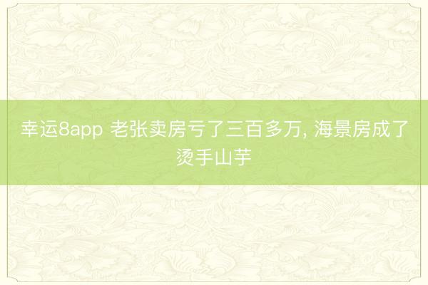幸运8app 老张卖房亏了三百多万, 海景房成了烫手山芋