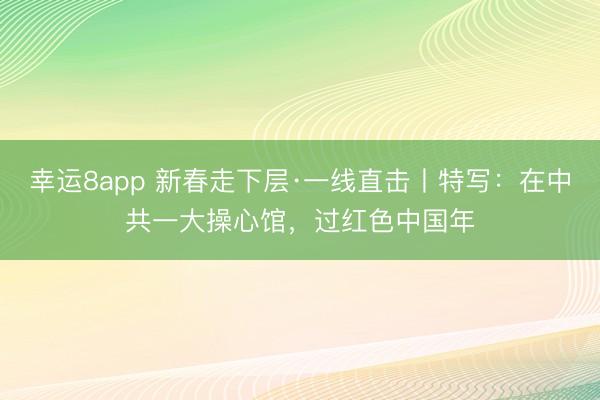 幸运8app 新春走下层·一线直击丨特写:在中共一大操心馆,过红色中国年