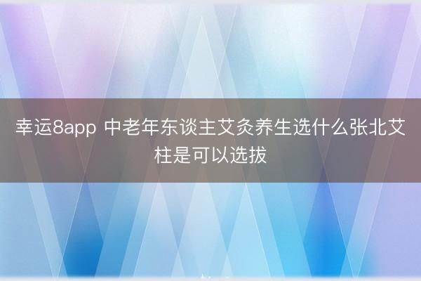 幸运8app 中老年东谈主艾灸养生选什么张北艾柱是可以选拔