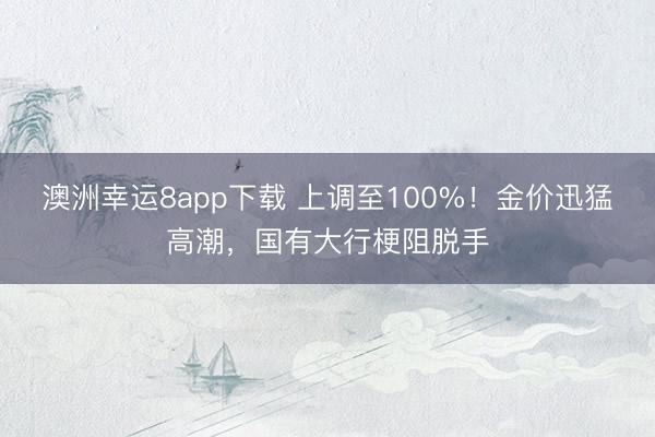 澳洲幸运8app下载 上调至100%！金价迅猛高潮，国有大行梗阻脱手