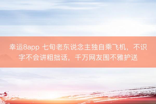 幸运8app 七旬老东说念主独自乘飞机,不识字不会讲粗拙话,千万网友围不雅护送