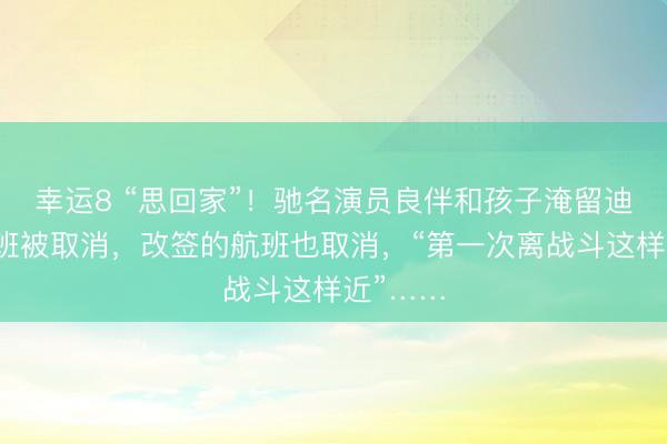 幸运8 “思回家”!驰名演员良伴和孩子淹留迪拜,航班被取消,改签的航班也取消,“第一次离战斗这样近”……