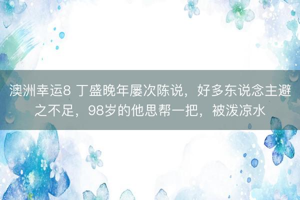 澳洲幸运8 丁盛晚年屡次陈说，好多东说念主避之不足，98岁的他思帮一把，被泼凉水