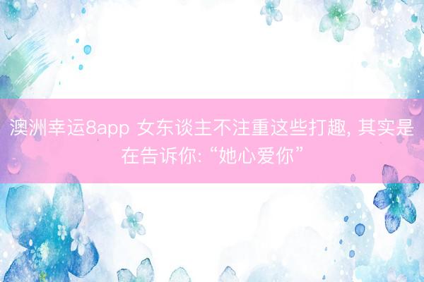 澳洲幸运8app 女东谈主不注重这些打趣， 其实是在告诉你: “她心爱你”