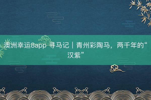 澳洲幸运8app 寻马记｜青州彩陶马，两千年的“汉紫”