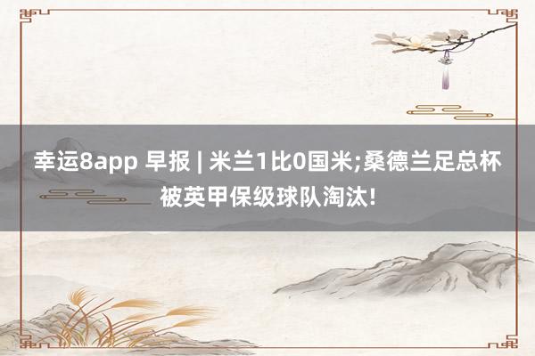 幸运8app 早报 | 米兰1比0国米;桑德兰足总杯被英甲保级球队淘汰!