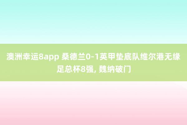 澳洲幸运8app 桑德兰0-1英甲垫底队维尔港无缘足总杯8强， 魏纳破门
