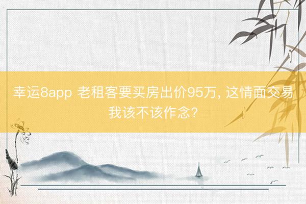 幸运8app 老租客要买房出价95万, 这情面交易我该不该作念?
