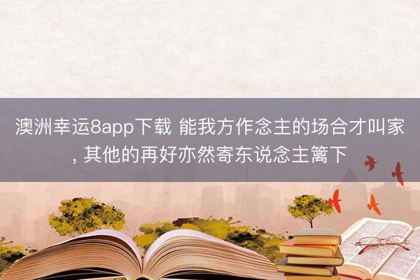 澳洲幸运8app下载 能我方作念主的场合才叫家， 其他的再好亦然寄东说念主篱下