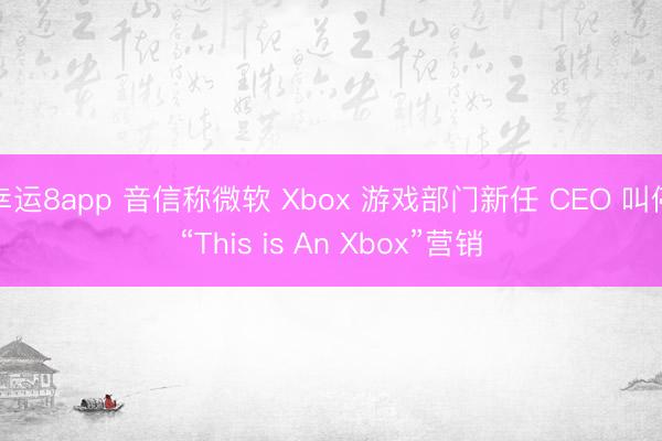 幸运8app 音信称微软 Xbox 游戏部门新任 CEO 叫停“This is An Xbox”营销