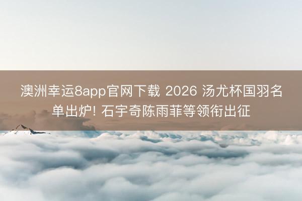 澳洲幸运8app官网下载 2026 汤尤杯国羽名单出炉! 石宇奇陈雨菲等领衔出征