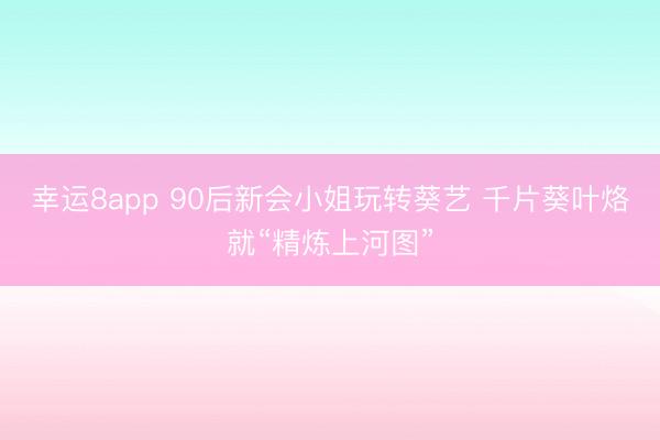 幸运8app 90后新会小姐玩转葵艺 千片葵叶烙就“精炼上河图”