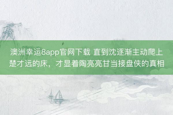 澳洲幸运8app官网下载 直到沈逐渐主动爬上楚才远的床,才显着陶亮亮甘当接盘侠的真相