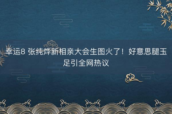 幸运8 张纯烨新相亲大会生图火了!好意思腿玉足引全网热议