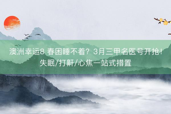澳洲幸运8 春困睡不着？3月三甲名医号开抢！失眠/打鼾/心焦一站式措置