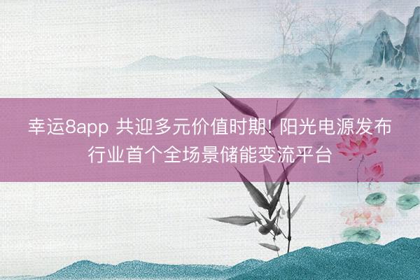 幸运8app 共迎多元价值时期! 阳光电源发布行业首个全场景储能变流平台