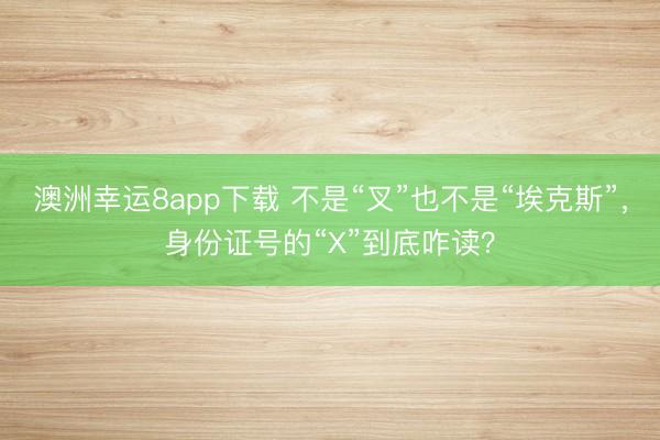 澳洲幸运8app下载 不是“叉”也不是“埃克斯”，身份证号的“X”到底咋读？