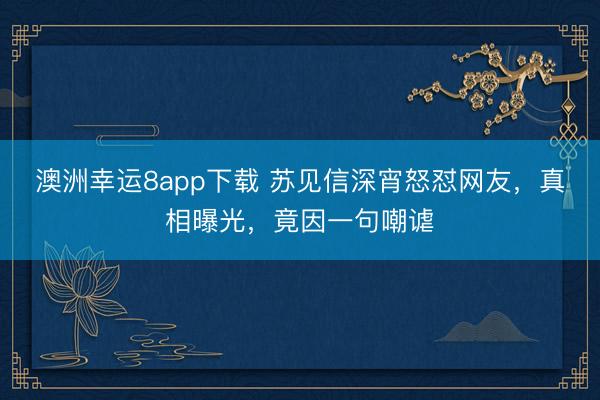 澳洲幸运8app下载 苏见信深宵怒怼网友,真相曝光,竟因一句嘲谑