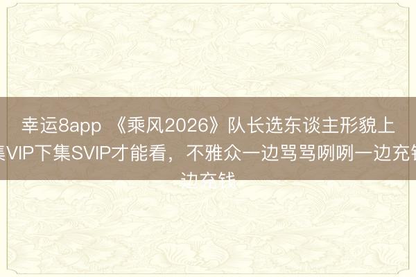 幸运8app 《乘风2026》队长选东谈主形貌上集VIP下集SVIP才能看，不雅众一边骂骂咧咧一边充钱