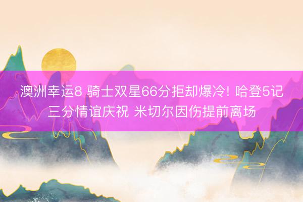 澳洲幸运8 骑士双星66分拒却爆冷! 哈登5记三分情谊庆祝 米切尔因伤提前离场