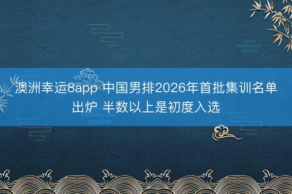 澳洲幸运8app 中国男排2026年首批集训名单出炉 半数以上是初度入选