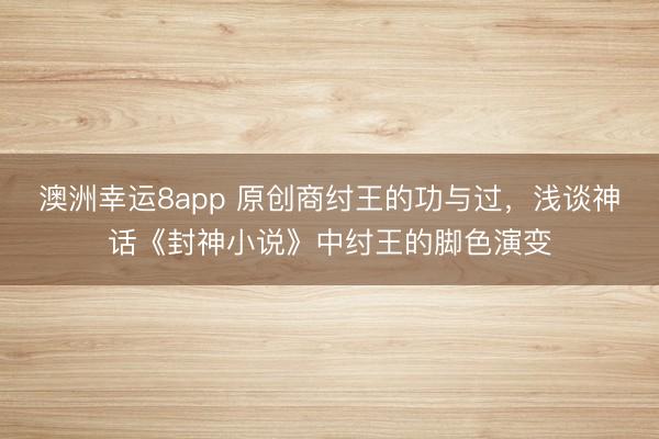 澳洲幸运8app 原创商纣王的功与过,浅谈神话《封神小说》中纣王的脚色演变