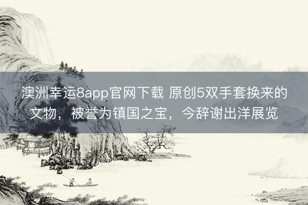 澳洲幸运8app官网下载 原创5双手套换来的文物,被誉为镇国之宝,今辞谢出洋展览