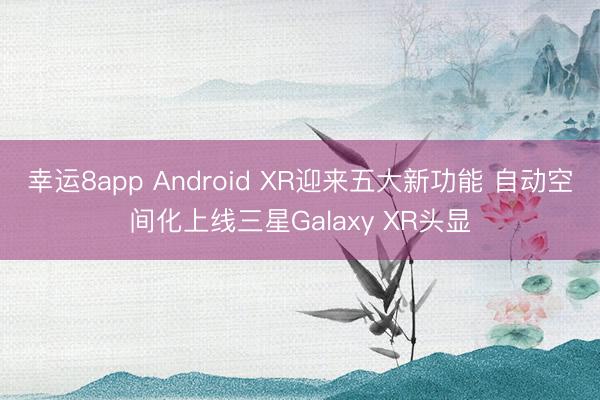 幸运8app Android XR迎来五大新功能 自动空间化上线三星Galaxy XR头显